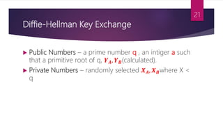 Diffie-Hellman Key Exchange
 Public Numbers – a prime number q , an intiger a such
that a primitive root of q, 𝒀 𝑨, 𝒀 𝑩(calculated).
 Private Numbers – randomly selected 𝑿 𝑨, 𝑿 𝑩where X <
q
21
 