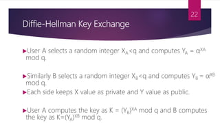 Diffie-Hellman Key Exchange
User A selects a random integer XA<q and computes YA = αXA
mod q.
Similarly B selects a random integer XB<q and computes YB = αXB
mod q.
Each side keeps X value as private and Y value as public.
User A computes the key as K = (YB)XA mod q and B computes
the key as K=(YA)XB mod q.
22
 