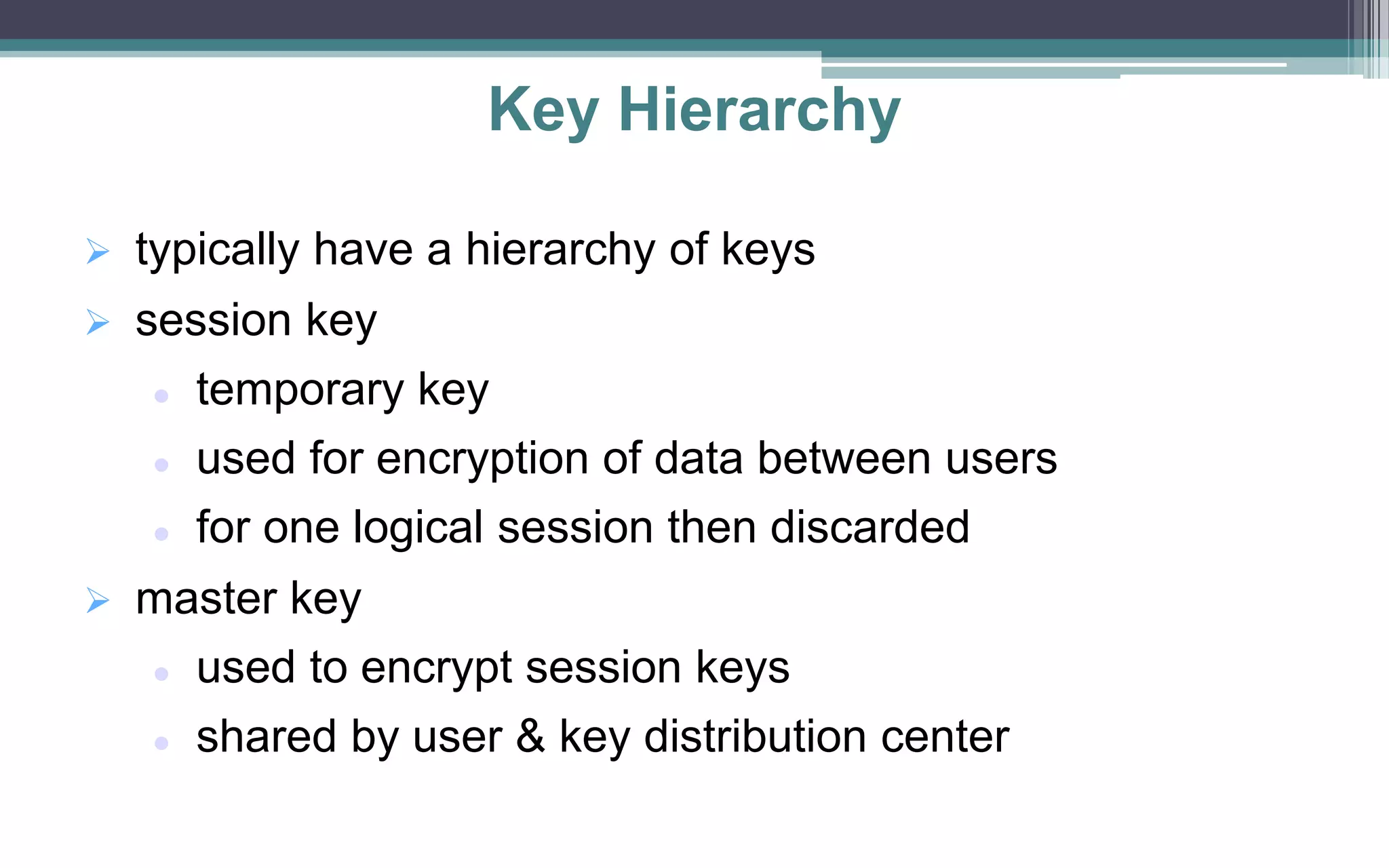 Key Hierarchy
 typically have a hierarchy of keys
 session key
 temporary key
 used for encryption of data between users
 for one logical session then discarded
 master key
 used to encrypt session keys
 shared by user & key distribution center
 