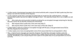 • 1.) Alice sends a timestamped message to the central authority with a request for Bob’s public key (the time
stamp is to mark the moment of the request)
• 2.) The authority sends back a message encrypted with its private key (for authentication) –message
contains Bob’s public key and the original message of Alice – this way Alice knows this is not a reply to an old
request;
• 3.) Alice starts the communication to Bob by sending him an encrypted message containing her identity
IDA and a nonce N1 (to identify uniquely this transaction)
• 4.) Bob requests Alice’s public key in the same way (step 1)
• 5.) Bob acquires Alice’s public key in the same way as Alice did. (Step-2)
• 6.) Bob replies to Alice by sending an encrypted message with N1 plus a new generated nonce N2 (to
identify uniquely the transaction)
• 7.) Alice replies once more encrypting Bob’s nonce N2 to assure bob that its correspondent is Alice
• Thus, a total of seven messages are required. However, the initial four messages need be used only
infrequently because both A and B can save the other's public key for future use, a technique known as
caching. Periodically, a user should request fresh copies of the public keys of its correspondents to ensure
currency.
 