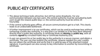 PUBLIC-KEY CERTIFICATES
• The above technique looks attractive, but still has some drawbacks. For any
communication between any two users, the central authority must be consulted by both
users to get the newest public keys i.e. the central authority must be online 24
hours/day.
• If the central authority goes offline, all secure communications get to a halt. This clearly
leads to an undesirable bottleneck.
• A further improvement is to use certificates, which can be used to exchange keys without
contacting a public-key authority, in a way that is as reliable as if the keys were obtained
directly from a public-key authority. A certificate binds an identity to public key, with all
contents signed by a trusted Public-Key or Certificate Authority (CA).
• A user can present his or her public key to the authority in a secure manner, and obtain a
certificate. The user can then publish the certificate. Anyone needed this user's public
key can obtain the certificate and verify that it is valid by way of the attached trusted
signature. A participant can also convey its key information to another by transmitting its
certificate.
 
