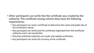 • Other participants can verify that the certificate was created by the
authority. This certificate issuing scheme does have the following
requirements:
• Any participant can read a certificate to determine the name and public key of
the certificate's owner.
• Any participant can verify that the certificate originated from the certificate
authority and is not counterfeit.
• Only the certificate authority can create and update certificates.
• Any participant can verify the currency of the certificate.
 