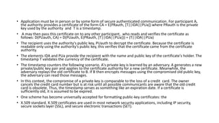 • Application must be in person or by some form of secure authenticated communication. For participant A,
the authority provides a certificate of the form CA = E(PRauth, [T||IDA||PUa]) where PRauth is the private
key used by the authority and T is a timestamp.
• A may then pass this certificate on to any other participant, who reads and verifies the certificate as
follows: D(PUauth, CA) = D(PUauth, E(PRauth, [T||IDA||PUa])) = (T||IDA||PUa)
• The recipient uses the authority's public key, PUauth to decrypt the certificate. Because the certificate is
readable only using the authority's public key, this verifies that the certificate came from the certificate
authority.
• The elements IDA and PUa provide the recipient with the name and public key of the certificate's holder. The
timestamp T validates the currency of the certificate.
• The timestamp counters the following scenario. A's private key is learned by an adversary. A generates a new
private/public key pair and applies to the certificate authority for a new certificate. Meanwhile, the
adversary replays the old certificate to B. If B then encrypts messages using the compromised old public key,
the adversary can read those messages.
• In this context, the compromise of a private key is comparable to the loss of a credit card. The owner
cancels the credit card number but is at risk until all possible communicants are aware that the old credit
card is obsolete. Thus, the timestamp serves as something like an expiration date. If a certificate is
sufficiently old, it is assumed to be expired.
• One scheme has become universally accepted for formatting public-key certificates: the
• X.509 standard. X.509 certificates are used in most network security applications, including IP security,
secure sockets layer (SSL), and secure electronic transactions (SET).
 