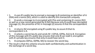 • 1. A uses B's public key to encrypt a message to B containing an identifier of A
(IDA) and a nonce (N1), which is used to identify this transaction uniquely.
• 2. B sends a message to A encrypted with PUa and containing A's nonce (N1)
as well as a new nonce generated by B (N2) Because only B could have decrypted
message (1), the presence of N1 in message (2) assures A that the correspondent
is B.
• 3. A returns N2 encrypted using B's public key, to assure B that its
correspondent is A.
• 4. A selects a secret key Ks and sends M = E(PUb, E(PRa, Ks)) to B. Encryption
of this message with B's public key ensures that only B can read it; encryption
with A's private key ensures that only A could have sent it.
• 5. B computes D(PUa, D(PRb, M)) to recover the secret key.
• The result is that this scheme ensures both confidentiality and authentication in
the exchange of a secret key.
 