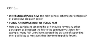 cont…
• Distribution of Public Keys The most general schemes for distribution
of public keys are given below
• PUBLIC ANNOUNCEMENT OF PUBLIC KEYS
• Here any participant can send his or her public key to any other
participant or broadcast the key to the community at large. For
example, many PGP users have adopted the practice of appending
their public key to messages that they send to public forums.
 