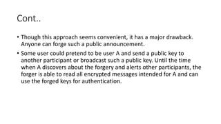 Cont..
• Though this approach seems convenient, it has a major drawback.
Anyone can forge such a public announcement.
• Some user could pretend to be user A and send a public key to
another participant or broadcast such a public key. Until the time
when A discovers about the forgery and alerts other participants, the
forger is able to read all encrypted messages intended for A and can
use the forged keys for authentication.
 