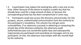 • 3. A participant may replace the existing key with a new one at any
time, either because of the desire to replace a public key that has
already been used for a large amount of data, or because the
corresponding private key has been compromised in some way.
• 4. Participants could also access the directory electronically. For this
purpose, secure, authenticated communication from the authority to
the participant is mandatory. This scheme has still got some
vulnerabilities. If an adversary succeeds in obtaining or computing the
private key of the directory authority, the adversary could
authoritatively pass out counterfeit public keys and subsequently
impersonate any participant and eavesdrop on messages sent to any
participant. Or else, the adversary may tamper with the records kept
by the authority.
 
