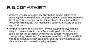 PUBLIC-KEY AUTHORITY
• Stronger security for public-key distribution can be achieved by
providing tighter control over the distribution of public keys from the
directory. This scenario assumes the existence of a public authority
(whoever that may be) that maintains a dynamic directory of public
keys of all users.
• The public authority has its own (private key, public key) that it is
using to communicate to users. Each participant reliably knows a
public key for the authority, with only the authority knowing the
corresponding private key. For example, consider that Alice and Bob
wish to communicate with each other and the following steps take
place and are also shown in the figure below:
 