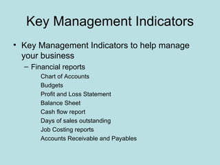 Key Management Indicators
• Key Management Indicators to help manage
  your business
  – Financial reports
       Chart of Accounts
       Budgets
       Profit and Loss Statement
       Balance Sheet
       Cash flow report
       Days of sales outstanding
       Job Costing reports
       Accounts Receivable and Payables
 