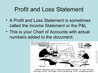 Profit and Loss Statement
• A Profit and Loss Statement is sometimes
  called the Income Statement or the P&L
• This is your Chart of Accounts with actual
  numbers added to the document.
 