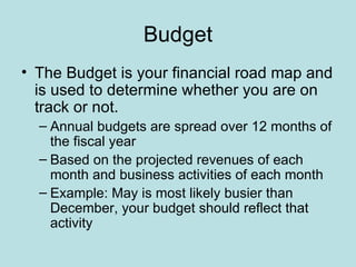 Budget
• The Budget is your financial road map and
  is used to determine whether you are on
  track or not.
  – Annual budgets are spread over 12 months of
    the fiscal year
  – Based on the projected revenues of each
    month and business activities of each month
  – Example: May is most likely busier than
    December, your budget should reflect that
    activity
 