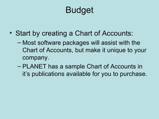 Budget

• Start by creating a Chart of Accounts:
  – Most software packages will assist with the
    Chart of Accounts, but make it unique to your
    company.
  – PLANET has a sample Chart of Accounts in
    it’s publications available for you to purchase.
 