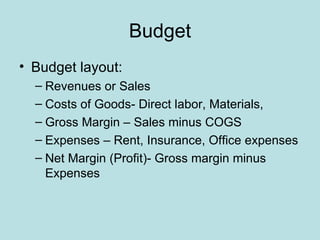 Budget
• Budget layout:
  – Revenues or Sales
  – Costs of Goods- Direct labor, Materials,
  – Gross Margin – Sales minus COGS
  – Expenses – Rent, Insurance, Office expenses
  – Net Margin (Profit)- Gross margin minus
    Expenses
 