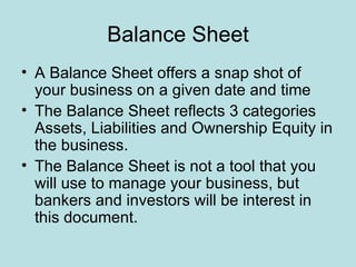 Balance Sheet
• A Balance Sheet offers a snap shot of
  your business on a given date and time
• The Balance Sheet reflects 3 categories
  Assets, Liabilities and Ownership Equity in
  the business.
• The Balance Sheet is not a tool that you
  will use to manage your business, but
  bankers and investors will be interest in
  this document.
 