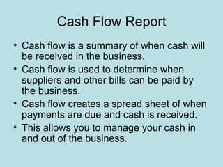 Cash Flow Report
• Cash flow is a summary of when cash will
  be received in the business.
• Cash flow is used to determine when
  suppliers and other bills can be paid by
  the business.
• Cash flow creates a spread sheet of when
  payments are due and cash is received.
• This allows you to manage your cash in
  and out of the business.
 