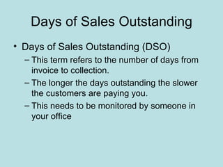 Days of Sales Outstanding
• Days of Sales Outstanding (DSO)
  – This term refers to the number of days from
    invoice to collection.
  – The longer the days outstanding the slower
    the customers are paying you.
  – This needs to be monitored by someone in
    your office
 