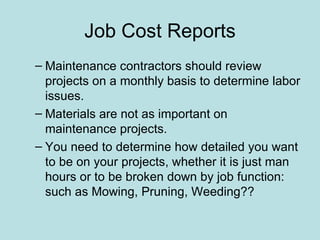 Job Cost Reports
– Maintenance contractors should review
  projects on a monthly basis to determine labor
  issues.
– Materials are not as important on
  maintenance projects.
– You need to determine how detailed you want
  to be on your projects, whether it is just man
  hours or to be broken down by job function:
  such as Mowing, Pruning, Weeding??
 