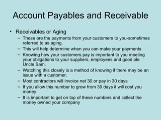 Account Payables and Receivable
• Receivables or Aging
   – These are the payments from your customers to you-sometimes
     referred to as aging.
   – This will help determine when you can make your payments
   – Knowing how your customers pay is important to you meeting
     your obligations to your suppliers, employees and good ole
     Uncle Sam.
   – Watching this closely is a method of knowing if there may be an
     issue with a customer.
   – Most contractors will invoice net 30 or pay in 30 days
   – If you allow this number to grow from 30 days it will cost you
     money
   – It is important to get on top of these numbers and collect the
     money owned your company
 