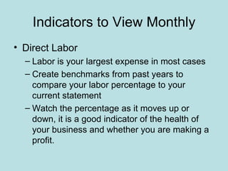 Indicators to View Monthly
• Direct Labor
  – Labor is your largest expense in most cases
  – Create benchmarks from past years to
    compare your labor percentage to your
    current statement
  – Watch the percentage as it moves up or
    down, it is a good indicator of the health of
    your business and whether you are making a
    profit.
 