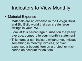 Indicators to View Monthly
• Material Expense
  – Materials are an expense in the Design Build
    and Bid Build world that can create large
    swings in your P&L
  – Look at this percentage number on the yearly
    average, compare to your monthly statement
  – This number can indicate whether you missed
    something in monthly invoices, or over
    expensed a budget item on a project or mis-
    coded an account for an item.
 