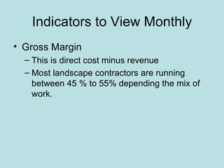 Indicators to View Monthly
• Gross Margin
  – This is direct cost minus revenue
  – Most landscape contractors are running
    between 45 % to 55% depending the mix of
    work.
 