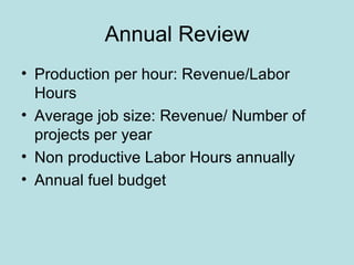 Annual Review
• Production per hour: Revenue/Labor
  Hours
• Average job size: Revenue/ Number of
  projects per year
• Non productive Labor Hours annually
• Annual fuel budget
 