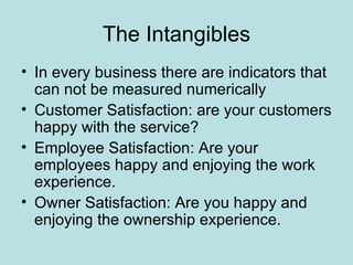 The Intangibles
• In every business there are indicators that
  can not be measured numerically
• Customer Satisfaction: are your customers
  happy with the service?
• Employee Satisfaction: Are your
  employees happy and enjoying the work
  experience.
• Owner Satisfaction: Are you happy and
  enjoying the ownership experience.
 