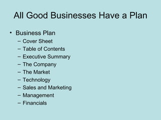 All Good Businesses Have a Plan
• Business Plan
  –   Cover Sheet
  –   Table of Contents
  –   Executive Summary
  –   The Company
  –   The Market
  –   Technology
  –   Sales and Marketing
  –   Management
  –   Financials
 