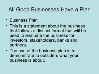 All Good Businesses Have a Plan
• Business Plan
• This is a statement about the business
  that follows a distinct format that will be
  used to evaluate the business for
  investors, stakeholders, banks and
  partners.
• The use of the business plan is to
  demonstrate to outsiders what your
  business is about.
 
