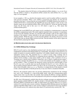 International Journal of Computer Networks & Communications (IJCNC) Vol.5, No.6, November 2013

4The attacker checks the fill factor ρ of the predicted ezFilter whether ρ ≤ ρm or not. If yes
then the ezFilter is found (i.e. the predicted ezFilter contains the valid ezFilter). If ρ > ρm, then
steps 2 to 4 are repeated.
In our example ρ = 5/8 > ρm, therefore the attacker needs to wait for another uzFilter to repeat the
same previous procedure. When a new uzFilter is received by the attacker, he will start the
procedure from step 2. Assume that the new local-LID/LIT =01100000, therefore the uzFilter (i.e.
uzFilter=01101110) is constructed by the EdgeFW and sent to the attacker’s node. In step 3, the
attacker creates the new predicted ezFilter which will be 01001110. In the last step that attacker
checks the fill factor and in this case it is 4/8 which is equal to ρm. This means that
ezFilter=ezFilter-pred-2.
Changing the Local-LID/LIT per each request can be considered as countermeasures to prevent
the uzFilter computational attack. This attack might be launched where an attacker is trying figure
out the local link identifier and then can send bad traffic through a path. In this attack several
machines of the attacker’s botnet subscribe to the same information item that is available in the
attacker machine. Within the same ∆t of the local link identifer, the attacker will receive several
valid zFilters that are already ORed with the local link. Then the attacker will be able to figure out
the local link by analysing the zFilters.

4. DEFFIE-HELLMAN-DSA KEY EXCHANGE PROTOCOL
4.1. Deffie-Hellman Key Exchange
DH [17] can be used as a key distributions protocol and is the first and the most important key
establishment mechanism that defined public key cryptography. The purpose of this protocol is to
enable two parties to securely establish a shared key, over a public channel, which can be used for
subsequent security keys. The generated key is a result of secret values exchange and its
effectiveness depends on the difficulties of computing discrete algorithms. This protocol uses two
publicly known numbers, a large prime number q and an integer g that is primitive of root q.
Assuming user A and B wish to establish a shared key, user A selects a random private integer v
< q and then calculates the public key as yA = gv mod p and similarly user B computes yB using its
private number w. Then, A computes the shared key using its private key with the public of user
B as K= (yB)v mod p, and the same way user B calculates the key K= (yA)w mod p. By this way,
the two parties generate identical results of K. Due to the use of private keys, an attacker is only
able to know the public values: q, g, yA, yB. Therefore, to compute the key K the attacker is forced
to take a discrete algorithm to find the private key of any user which is considered infeasible.
However, this proposed scheme does not provide authentication mechanism for the exchange
keys and is also vulnerable to a man-in-the-middle attack, where the communicating parties
cannot ensure who is on the other side actually when running the DH key exchange algorithm.
Therefore, several modifications have been purposed to this protocol to integrate authentication to
the DH. Arazi [18] proposed a method where the key exchange messages are authenticated using
digital signature standard (DSS) [19]. Another attempt is Alexandris-Burmester-ChrissikopoulosDesmedt (ABCD) system[20] and in 2004, an improvement was made by Harn et al. on Arazi’s
scheme [21] to provide some security resilience. Integrating Diffie-Hellman protocol into Digital
signature algorithm (DSA) leads to some security weakness to the protocol such as key freshness
[22], forward secrecy [22], unknown key-share attack [23] and known-key security [20]. The

162

 