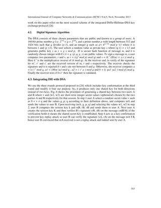 International Journal of Computer Networks & Communications (IJCNC) Vol.5, No.6, November 2013

work on this paper relies on the most secured scheme of the integrated Diffie-Hellman-DSA key
exchange protocol [24].
4.2.

Digital Signature Algorithm

The DSA consists of three chosen parameters that are public and known to a group of users. A
160-bit prime number q (i.e. 2159 < q < 2160), and a prime number p with length between 512 and
1024 bits such that q divides (p-1), and an integer g such as g= h(p-1)/q mod p >1 where h is
between 1 and (p >1). The user selects a random value as private key x where (q-1) > x >1 and
generates public key y as y = g x mod p, H is secure hash function of message m, and k is
randomly chosen integer with 0 < k < q. (p, q, g, y) are public values. To sign a message m, a user
computes two parameters, r and s, as r = ((gk mod p) mod q) and s = (k-1 (H(m) + x.r )) mod q.
Here k-1 is the multiplicative inverse of (k mod q). At the receiver end, to verify of the signature
let m’, r’ and s’ are the received version of m, r and s respectively. The receiver checks the
signature and it is rejected if r and s are not between 0 and q. Otherwise, the receiver computes a
= (s’)-1 mod q, u1 = [H(m’)a] mod q , u2 = ( r’ a ) mod q and b = [( gu1 yu2 ) mod p] mod q.
Finally the receiver tests if b=r’ then the signature is validated.

4.3. Integrating DH with DSA
We use the three rounds protocol proposed in [24] which includes key conformation at the third
round and modify it four our purpose. So, it produces only one shared key for both directions
instead of two keys. Fig. 6 shows the procedure of generating a shared key between two users A
and B where v and (w1, w2) are short term integer secret values (ephemeral) chosen by the two
parties A and B respectively for that session. In step 1 user A selects a random secret value v such
as 0 < v < q and the values g, p, q according to their definition above, and computes mA and
sends the values to user B. Upon receiving (mA, g, p, q) and selecting the values w1, w2 in step
2, user B computes the session key k and mB, rB, sB and sends them to user A. Next user A
creates the session key K and then verifies B’s signature (rB, sB) on the message (mB|| K) if the
verification holds it means the shared secret key is established. Step 4 acts as a key confirmation
to prevent key replay attack so user B can verify the signature (sA, rA) on the message mA || K
hence user B convinced that mA received is not a replay attack and indeed sent by user A.

163

 