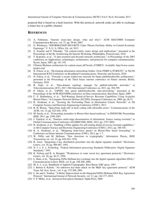 International Journal of Computer Networks & Communications (IJCNC) Vol.5, No.6, November 2013

proposal that is based on a hash function. With this protocol, network nodes are able to exchange
a mater key in a public channel.

REFERENCES
[1]
[2]
[3]
[4]

[5]
[6]
[7]

[8]
[9]
[10]
[11]
[12]
[13]
[14]
[15]
[16]
[17]
[18]
[19]
[20]
[21]
[22]
[23]
[24]
[25]

A. Feldmann, "Internet clean-slate design: what and why?," ACM SIGCOMM Computer
Communication Review, vol. 37, pp. 59-64, 2007.
G. Wilshusen, "INFORMATION SECURITY Cyber Threats Facilitate Ability to Commit Economic
Espionage," U. S. G. A. Office, Ed., ed, 2012.
S. Arianfar and P. Nikander, "On content-centric router design and implications," presented at the
Proceedings of the Re-Architecting the Internet Workshop, Philadelphia, Pennsylvania, 2010.
T. Koponen, et al., "A data-oriented (and beyond) network architecture," in Proceedings of the 2007
conference on Applications, technologies, architectures, and protocols for computer communications,
Kyoto, Japan, 2007, pp. 181-192.
COntent Mediator architecture for content-aware nETworks (COMET). Available: http://www.cometproject.org/.
N. Fotiou, et al., "Developing information networking further: From PSIRP to PURSUIT," in The7th
International ICST Conference on Broadband Communications, Networks and Systems, 2010.
N. Fotiou, et al., "Towards a secure rendezvous network for future publish/subscribe architectures,"
presented at the Proceedings of the Third future internet conference on Future internet, Berlin,
Germany, 2010.
B. Gajic, et al., "Intra-domain topology manager for publish-subscribe networks," in
Telecommunications (ICT), 2011 18th International Conference on, 2011, pp. 394-399.
P. Jokela, et al., "LIPSIN: line speed publish/subscribe inter-networking," presented at the
Proceedings of the ACM SIGCOMM conference on Data communication, Barcelona, Spain, 2009.
C. E. Rothenberg, et al., "Self-Routing Denial-of-Service Resistant Capabilities Using In-packet
Bloom Filters," in Computer Network Defense (EC2ND), European Conference on, 2009, pp. 46-51.
B. Alzahrani, et al., "Securing the Forwarding Plane in Information Centric Networks" in 5th
Computer Science and Electronic Engineering Conference (CEEC), 2013.
B. H. Bloom, "Space/time trade-offs in hash coding with allowable errors," Communications of the
ACM, vol. 13, pp. 422-426, 1970.
M. Sarela, et al., "Forwarding anomalies in Bloom filter-based multicast," in INFOCOM, Proceedings
IEEE, 2011, pp. 2399-2407.
J. Tapolcai, et al., "Stateless multi-stage dissemination of information: Source routing revisited," in
Global Communications Conference (GLOBECOM), IEEE, 2012, pp. 2797-2802.
B. Alzahrani, et al., "Enabling z-Filter updates for self-routing denial-of-service resistant capabilities,"
in 4th Computer Science and Electronic Engineering Conference (CEEC), 2012, pp. 100-105.
B. A. Alzahrani, et al., "Mitigating brute-force attacks on Bloom-filter based forwarding," in
Conference on Future Internet Communications (CFIC), 2013, pp. 1-7.
W. Diffie and M. Hellman, "New directions in cryptography," Information Theory, IEEE
Transactions on, vol. 22, pp. 644-654, 1976.
B. Arazi, "Integrating a key distribution procedure into the digital signature standard," Electronics
Letters, vol. 29, pp. 966-967, 1993.
N. I. o. S. a. Technolog, "Federal Information processing Standards Publication: Digital Signature
Standards," 1991.
K. Nyberg and R. A. Rueppel, "Weaknesses in some recent key agreement protocols," Electronics
Letters, vol. 30, pp. 26-27, 1994.
L. Harn, et al., "Integrating Diffie-Hellman key exchange into the digital signature algorithm (DSA),"
Communications Letters, IEEE, vol. 8, pp. 198-200, 2004.
M. A. J., et al., Handbook of Applied Cryptography. Boca Raton: CRC press, 1997.
J. Burton S. Kaliski, "An unknown key-share attack on the MQV key agreement protocol," ACM
Trans. Inf. Syst. Secur., vol. 4, pp. 275-288, 2001.
L. Jie and L. Jianhua, "A Better Improvement on the Integrated Diffie-Hellman-DSA Key Agreement
Protocol," International Journal of Network Security, vol. 11, pp. 144-177, 2010.
F. P. Miller, et al., Advanced Encryption Standard: Alpha Press, 2009.

166

 