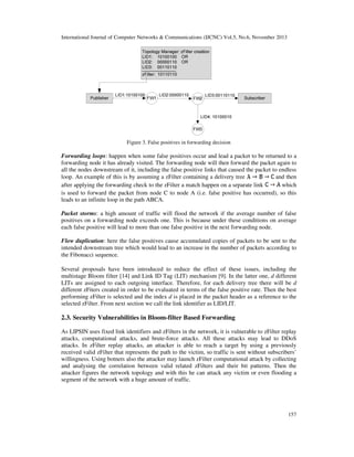 International Journal of Computer Networks & Communications (IJCNC) Vol.5, No.6, November 2013

Figure 3. False positives in forwarding decision

Forwarding loops: happen when some false positives occur and lead a packet to be returned to a
forwarding node it has already visited. The forwarding node will then forward the packet again to
all the nodes downstream of it, including the false positive links that caused the packet to endless
loop. An example of this is by assuming a zFilter containing a delivery tree
and then
which
after applying the forwarding check to the zFilter a match happen on a separate link
is used to forward the packet from node C to node A (i.e. false positive has occurred), so this
leads to an infinite loop in the path ABCA.
Packet storms: a high amount of traffic will flood the network if the average number of false
positives on a forwarding node exceeds one. This is because under these conditions on average
each false positive will lead to more than one false positive in the next forwarding node.
Flow duplication: here the false positives cause accumulated copies of packets to be sent to the
intended downstream tree which would lead to an increase in the number of packets according to
the Fibonacci sequence.
Several proposals have been introduced to reduce the effect of these issues, including the
multistage Bloom filter [14] and Link ID Tag (LIT) mechanism [9]. In the latter one, d different
LITs are assigned to each outgoing interface. Therefore, for each delivery tree there will be d
different zFiters created in order to be evaluated in terms of the false positive rate. Then the best
performing zFilter is selected and the index d is placed in the packet header as a reference to the
selected zFilter. From next section we call the link identifier as LID/LIT.

2.3. Security Vulnerabilities in Bloom-filter Based Forwarding
As LIPSIN uses fixed link identifiers and zFilters in the network, it is vulnerable to zFilter replay
attacks, computational attacks, and brute-force attacks. All these attacks may lead to DDoS
attacks. In zFilter replay attacks, an attacker is able to reach a target by using a previously
received valid zFilter that represents the path to the victim, so traffic is sent without subscribers’
willingness. Using botnets also the attacker may launch zFilter computational attack by collecting
and analysing the correlation between valid related zFilters and their bit patterns. Then the
attacker figures the network topology and with this he can attack any victim or even flooding a
segment of the network with a huge amount of traffic.

157

 