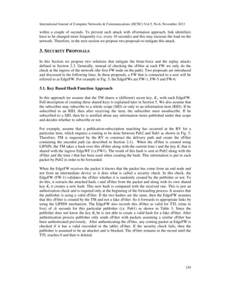 International Journal of Computer Networks & Communications (IJCNC) Vol.5, No.6, November 2013

within a couple of seconds. To prevent such attack with zFormation approach, link identifiers
have to be changed more frequently (i.e. every 10 seconds) and this may increase the load on the
network. Therefore, in the next section we propose two proposals to mitigate this attack.

3. SECURITY PROPOSALS
In this Section we propose two solutions that mitigate the brute-force and the replay attacks
defined in Section 2.3. Generally, instead of checking the zFilter at each FW we only do the
check at the ingress of the network (the first FW node on the path). Two proposals are introduced
and discussed in the following lines. In these proposals, a FW that is connected to a user will be
referred to as EdgeFW. For example in Fig. 5, the EdgeFWs are FW-1, FW-5 and FW-6.

3.1. Key Based Hash Function Approach
In this approach we assume that the TM shares a (different) secret key, Ki, with each EdgeFW.
Full description of creating these shared keys is explained later in Section 5. We also assume that
the subscriber may subscribe to a whole scope (SID) or only to an information item (RID). If he
subscribed to an RID, then after receiving the item, the subscriber must unsubscribe. If he
subscribed to a SID, then he is notified about any information items published under that scope
and decides whether to subscribe or not.
For example, assume that a publication-subscription matching has occurred at the RV for a
particular item, which requires a routing to be done between Pub2 and Sub1 as shown in Fig. 5.
Therefore, TM is requested by the RV to construct the delivery path and create the zFilter
containing the encoded path (as described in Section 2.1). When the zFilter is created using
LIPSIN, the TM takes a hash over this zFilter along with the current time t and the key Ki that is
shared with the ingress EdgeWF (i.e.FW1). The result of this hash is sent to Pub2 along with the
zFilter and the time t that has been used when creating the hash. This information is put in each
packet by Pub2 in order to be forwarded.
When the EdgeFW receives the packet it knows that the packet has come from an end node and
not from an intermediate device so it does what is called a security check. In this check, the
EdgeFW (FW-1) validates the zFilter whether it is randomly created by the publisher or not. To
do this, it extracts the attached hash, t and zFilter from the packet and along with its own shared
key Ki it creates a new hash. This new hash is compared with the received one. This is just an
authorization check and is required only at the beginning of the forwarding process. It assures that
the publisher is using a valid zFilter. If the two hashes are the same, then the EdgeFW assumes
that this zFilter is created by the TM and not a fake zFilter. So it forwards to appropriate links by
using the LIPISN mechanism. The EdgeFW also records this zFilter as valid for TTL (time to
live) of ∆t seconds for this particular publisher (i.e. Pub1) as shown in Table 3. Since the
publisher does not know the key Ki he is not able to create a valid hash for a fake zFilter. After
authentication process publisher only sends zFilter with packets assuming a similar zFilter has
been authenticated previously. After authenticating the zFilter, any coming packet at EdgeFW is
checked if it has a valid (recorded in the table) zFilter. If the security check fails, then the
publisher is assumed to be an attacker and is blocked. The zFilter remains in the record until the
TTL reaches 0 and then is deleted.

159

 