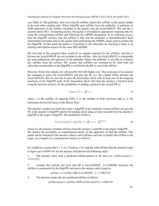 International Journal of Computer Networks & Communications (IJCNC) Vol.5, No.6, November 2013

(see Table 4). The publisher, after receiving the uzFilter, places this uzFilter in the packet header
to be used when sending data. When EdgeFW gets uzFilter from the publisher, it performs an
AND operation of the uzFilter (included in the packet) and the local-LID/LIT. We call this a
security check (SC). If matching occurs, the packet is forwarded to appropriate outgoing links by
using the corresponding ezFilter and following the LIPSIN mechanism. If no matching occurs,
then the EdgeFW assumes that the uzFilter is fake and the publisher is blocked/banned. Each
intermediate forwarder directs the packet (after performing the LIPSIN check) until it reaches the
last EdgeFW. At this point the packet is forwarded to the subscriber by checking if there is an
existing subscription request for the same SID and RID.
We note that in this proposal there would be no updates required for the ezFilters, and this is
because the local-LID/LIT are not included in the ezFilter. Also the local-LID/LIT is changeable
per each publication and unknown to the publisher. Hence the publisher is not able to construct
any uzFilter from the ezFilter. We assume that ezFilters are assumed to be valid until the
subscriber unsubscribes so the EdgeFW is notified by the RV to cancel the ezFilter.
However, brute force attacks are still possible but with higher cost. This is because if an attacker
has managed to guess the local-LID/LIT and pass the SC (i.e. the created zFilter includes the
local-LID/LIT), then he also has to pass the forwarding check with at least one of the outgoing
interfaces of the EdgeFW node. If the forwarding check fails then the attacker is blocked from
using the network services. So the probability of sending a packet to the second FW is:
(1)

where x is the number of outgoing LIDs, k is the number of hash functions and
maximum allowed fill factor of the Bloom filter.

m

is the

The attacker’s packet can reach the target’s EdgeFW if the randomly created uzFliter can pass the
SC at the attacker’s EdgeFW and the forwarding check along at least one path from the attacker’s
egdeFW to the target’s EdgeFW. The probability of this is:
(2)

where h is the distance (number of hops) from the attacker’s egdeFW to the target’s EdgeFW.
We analyse the possibility of computational attack, of this approach, to find the ezFilter. This
attack can be launched if the attacker collects valid uzFilters and tries to predict the ezFilter to the
target. An example of a computational attack is as follows:

For simplicity assume that k = 2, m = 8 and m = 0.5 and the valid ezFilter that the attacker wants
to figure out is 01001110. So the attacker will perform the following steps:
1The attacker starts with a predicted ezFilter-pred-0 of all ones (i.e. ezFilter-pred-0 =
11111111).
2Assume that initially the local link ID is local-LID/LIT _1=11000000, therefore the
uzFilter is constructed by the EdgeFW and sent to the attacker and is equal to:
uzFilter_1= ezFilter OR local-LID/LIT _1 = 11001110
3-

The attacker creates the new predicted ezFilter as follows:
ezFilter-pred-1= uzFilter AND ezFilter-pred-0 = 11001110
161

 
