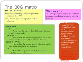 The BCG matrix
THE BIG PICTURE
The Boston Consulting Group designed BCG
matrix in the 1970.
Best – known methods for product portfolio
planning
When to use it :
as a strategic tool to identify the profit and
growth potential of each business unit of a
company
How to use it :
• STARS :
•are product that enjoy a relative high market share in a
strongly growing market
• CASH COWS:
• are products that are extremely profitable, and no extra
effort or investment is needed to maintain the statusquo
• QUESTION MARKS:
•Are products that high market growth but small market
share, and so their grwoth rate is uncertain
• DOGS :
• should be dropped or divested when they are not
profitable, do not invest on them.
Do’s
• Analyse your
current business
portfolio
periodically and
decide which
products require
investment
• Pay attention to
market changes
and your
competitors
Don’ts
• Do not hesitate to
drop or divest the
dogs that are not
profitable
 