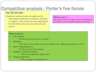 How to use it :
1. New entrants:
•Are there entry barriers for new contenders ?
1. Substitues:
• How easily can your product or service be substitued with a different type of product or service?
1. Buyers’ bargaining power:
•To what extent can buyers bargain ?
• Suppliers’ command of industry:
1. What level of influence do suppliers have ?
• Existing competitors:
1. What advantages do competitors have ?
Competitive analysis : Porter’s five forces
THE BIG PICTURE
Competitive analysis provides an insight into the
relationships and dynamics on industry, and allows
a company to make strategic decision regarding the
best defendable and most economically attractive
position
When to use it :
•The model can be used to gain a better understanding of
the industry contex in which the business is operating
 