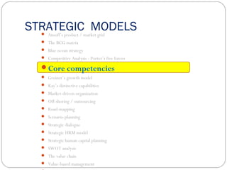 STRATEGIC MODELS Ansoff’s product / market grid
 The BCG matrix
 Blue ocean strategy
 Competitive Analysis : Porter’s five forces
Core competencies
 Greiner’s growth model
 Kay’s distinctive capabilities
 Market-driven organization
 Off-shoring / outsourcing
 Road-mapping
 Scenario planning
 Strategic dialogue
 Strategic HRM model
 Strategic human capital planning
 SWOT analysis
 The value chain
 Value-based management
 