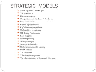 STRATEGIC MODELS
 Ansoff’s product / market grid
 The BCG matrix
 Blue ocean strategy
 Competitive Analysis : Porter’s five forces
 Core competencies
 Greiner’s growth model
 Kay’s distinctive capabilities
 Market-driven organization
 Off-shoring / outsourcing
 Road-mapping
 Scenario planning
 Strategic dialogue
 Strategic HRM model
 Strategic human capital planning
 SWOT analysis
 The value chain
 Value-based management
 The value disciplines of Treacy and Wiersema
 