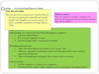 How to use it :
Understanding core competencies meets the following three conditions:
1. It provides consumer benefits
2. It is not easy for competitors to imitate
3. It can be leveraged widely to many products and markets
The Fundamental questions:
• What value will we deliver to our customer in, say, 10 years ‘ time ?
• What new ‘competencies” (a combination of skills and technologies), will we need to develop or
obtain to provide that value
• What are the implications with regard to how we interact with our customers?
To do two things :
1. Consider a company as a colection of core competencies
• Determine what the company’s unique competencies are by considering how the company functions
Core competenciesTHE BIG PICTURE
The concept of core competencies is based on Barney’s
idea that an organization’s inmitable and valuable
tangible and intangible assets are key aspects of a
firm’s sustainable competitive advantage (Barney
1991)
When to use it :
•The core competencies model is a strategic tool to
determine the unique assets that can be used to create and
offer value to customer
 