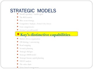 STRATEGIC MODELS Ansoff’s product / market grid
 The BCG matrix
 Blue ocean strategy
 Competitive Analysis : Porter’s five forces
 Core competencies
 Greiner’s growth model
Kay’s distinctive capabilities
 Market-driven organization
 Off-shoring / outsourcing
 Road-mapping
 Scenario planning
 Strategic dialogue
 Strategic HRM model
 Strategic human capital planning
 SWOT analysis
 The value chain
 Value-based management
 