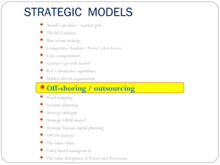 STRATEGIC MODELS
 Ansoff’s product / market grid
 The BCG matrix
 Blue ocean strategy
 Competitive Analysis : Porter’s five forces
 Core competencies
 Greiner’s growth model
 Kay’s distinctive capabilities
 Market-driven organization
Off-shoring / outsourcing
 Road-mapping
 Scenario planning
 Strategic dialogue
 Strategic HRM model
 Strategic human capital planning
 SWOT analysis
 The value chain
 Value-based management
 The value disciplines of Treacy and Wiersema
 