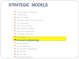 STRATEGIC MODELS
 Ansoff’s product / market grid
 The BCG matrix
 Blue ocean strategy
 Competitive Analysis : Porter’s five forces
 Core competencies
 Greiner’s growth model
 Kay’s distinctive capabilities
 Market-driven organization
 Off-shoring / outsourcing
 Road-mapping
Scenario planning
 Strategic dialogue
 Strategic HRM model
 Strategic human capital planning
 SWOT analysis
 The value chain
 Value-based management
 