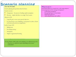How to use it :
Several methods of SP have been put by identifying knowledge gaps and
areas of uncertainty, and by setting up a scenario team comprised
of employees and external facilitators.
Van der Heijden (2002) adds system thinking as an addtional step in the
SP process, in which the causal relationships in the stories
areidentified
Scenario planningTHE BIG PICTURE
Scenario planning asks questions about the future.
Scenario exercise :
 Transparancy – the process of making explicit assumption
 Diversity – implies that there is no single ‘best’scenario
Objective of SP:
1. A specific goal, versus a more general objectives
2. It is closed tonew ways of thinking, versus project to achieve closure
on decision and action in an organization
Lead to 4 type of SP:
1. Making sense
2. Developing strategy
3. Anticipation
4. Adaptive organizational learning
When to use it :
Royal Dutch Shell uses scenarios for a wide range purposes.
It is an important tool for strategy development :
• Confronting assumptions
• Recognising degrees of uncertainty
• Widering perspectives
• Addressing dilemmas and conflicts
 