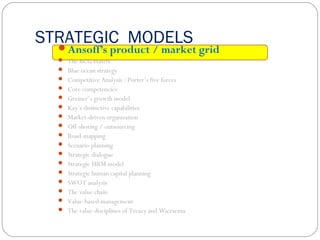 STRATEGIC MODELSAnsoff’s product / market grid
 The BCG matrix
 Blue ocean strategy
 Competitive Analysis : Porter’s five forces
 Core competencies
 Greiner’s growth model
 Kay’s distinctive capabilities
 Market-driven organization
 Off-shoring / outsourcing
 Road-mapping
 Scenario planning
 Strategic dialogue
 Strategic HRM model
 Strategic human capital planning
 SWOT analysis
 The value chain
 Value-based management
 The value disciplines of Treacy and Wiersema
 