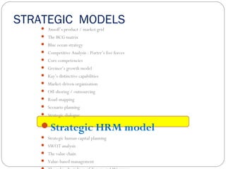 STRATEGIC MODELS
 Ansoff’s product / market grid
 The BCG matrix
 Blue ocean strategy
 Competitive Analysis : Porter’s five forces
 Core competencies
 Greiner’s growth model
 Kay’s distinctive capabilities
 Market-driven organization
 Off-shoring / outsourcing
 Road-mapping
 Scenario planning
 Strategic dialogue
Strategic HRM model
 Strategic human capital planning
 SWOT analysis
 The value chain
 Value-based management
 