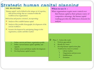 How to use it :
The model comprises two phases :
 Phase 1 : Analysis (the map)
1. Define current and future organisation profile
2. Define current human capital capability and
capacity
3. Analyse sector and labour market development
4. Develop human capital scenario
Strategic human capital planningTHE BIG PICTURE
‘Human capital’ can be defined as the unique set of expertise,
skill and knowledge that are contained within the
workforceof an organizattion
Both action and practice oriented , incorporating:
 Analysis of the available human capital
 Analysis of the possible demographic developments of the
current workforce
 Scenario development for anticipating changes in the
organisation, market and labor market
When to use it :
When organisations require more control over
their human capital as their primary source of
competitive advantage, the human capital
roadmap provides the differences elements for
analysis
 Phase 2 : Action (the road)
5. Perform gap analysis
6. Identify key issues
7. Develop human capital action plan
Tranform key issues to actions:
i. Labour market
• Organisation and processes
• Qualifications
• formation
 