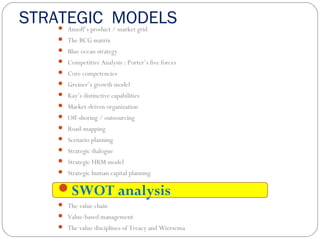 STRATEGIC MODELS Ansoff’s product / market grid
 The BCG matrix
 Blue ocean strategy
 Competitive Analysis : Porter’s five forces
 Core competencies
 Greiner’s growth model
 Kay’s distinctive capabilities
 Market-driven organization
 Off-shoring / outsourcing
 Road-mapping
 Scenario planning
 Strategic dialogue
 Strategic HRM model
 Strategic human capital planning
SWOT analysis
 The value chain
 Value-based management
 The value disciplines of Treacy and Wiersema
 