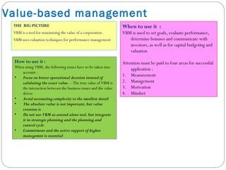 Value-based management
THE BIG PICTURE
VBM is a tool for maximising the value of a corporation.
VBM uses valuation techniques for performance management
When to use it :
VBM is used to set goals, evaluate performance,
determine bonuses and communicate with
investors, as well as for capital budgeting and
valuation
Attention must be paid to four areas for successful
application :
1. Measurement
2. Management
3. Motivation
4. Mindset
How to use it :
When using VBM, the following issues have to be taken into
account :
• Focus on better operational decesion instead of
calulating the exact value. – The true value of VBM is
the interaction between the business issues and the value
driver
• Avoid accounting complexity to the smallest detail
• The absolute value is not important, but value
creation is
• Do not use VBM as astand alone tool, but integrate
it in strategic planning and the planning and
control cycle
• Commitment and the active support of higher
manegemnt is essential
 