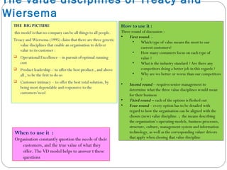 The value disciplines of Treacy and
Wiersema
THE BIG PICTURE
this model is that no company can be all things to all people.
Treacy and Wiersema (1995) claim that there are three generic
value disciplines that enable an organisation to deliver
valur to its customer :
 Operational Excellence – in pursuit of optimal running
cost
 Product leadership – to offer the best product , and above
all , to be the first to do so
 Customer intimacy – to offer the best total solution, by
being most dependable and responsive to the
customers’need
When to use it :
Organisation constantly question the needs of their
customers, and the true value of what they
offer. The VD model helps to answer t these
questions
How to use it :
Three round of discussion :
• First round. –
• Which type of value means the most to our
current customers?
• How many costumers focus on each type of
value ?
• What is the industry standard ? Are there any
competitors doing a better job in this regards ?
• Why are we better or worse than our competitors
?
• Second round – requires senior management to
determine what the three value disciplines would mean
for their business
• Third round – each of the options is fleshed out
• Four round – every option has to be detailed with
regard to how the organisation can be aligned with the
chosen (new) value discipline. ; the means describing
the organisation’s operating models, business processes,
structure, culture, management system and information
technology, as well as the corresponding valuer drivers
that apply when chosing that value discipline
 